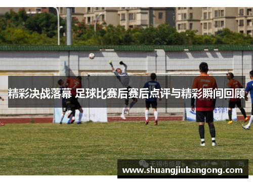 精彩决战落幕 足球比赛后赛后点评与精彩瞬间回顾