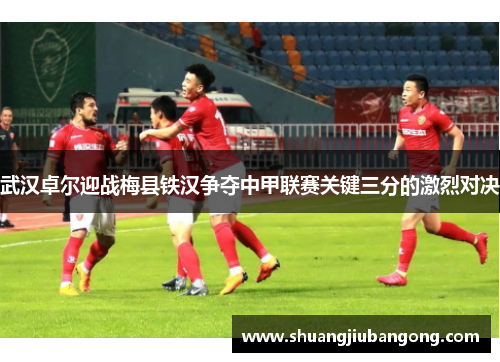 武汉卓尔迎战梅县铁汉争夺中甲联赛关键三分的激烈对决
