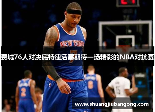 费城76人对决底特律活塞期待一场精彩的NBA对抗赛